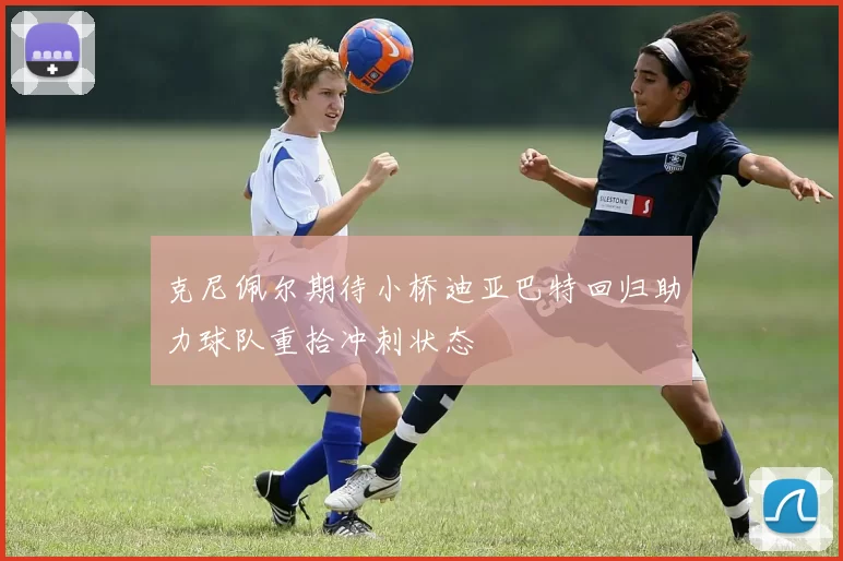 克尼佩尔期待小桥迪亚巴特回归助力球队重拾冲刺状态