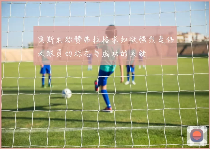 莫斯利称赞弗拉格求知欲强烈是伟大球员的标志与成功的关键