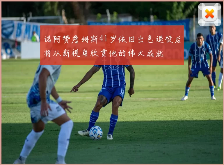诺阿赞詹姆斯41岁依旧出色退役后将从新视角欣赏他的伟大成就