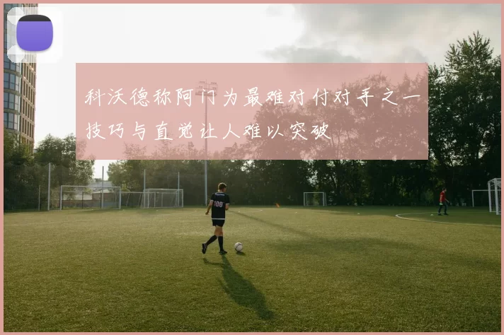 科沃德称阿门为最难对付对手之一技巧与直觉让人难以突破