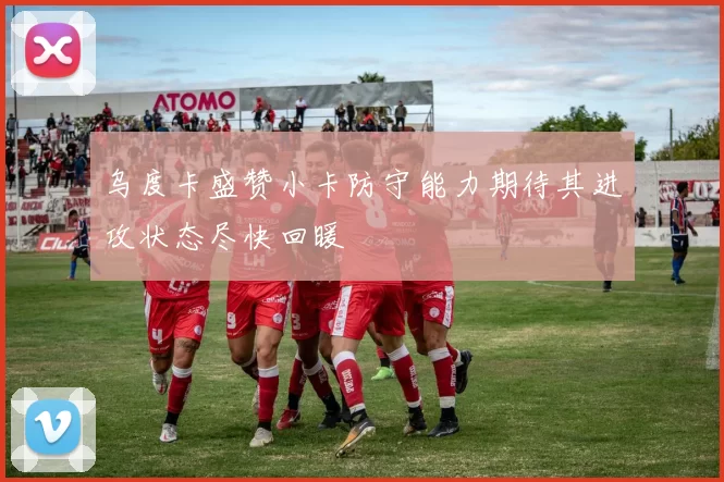 乌度卡盛赞小卡防守能力期待其进攻状态尽快回暖