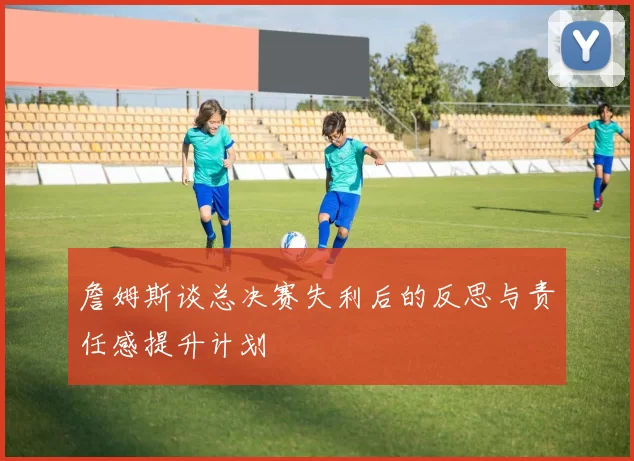 詹姆斯谈总决赛失利后的反思与责任感提升计划