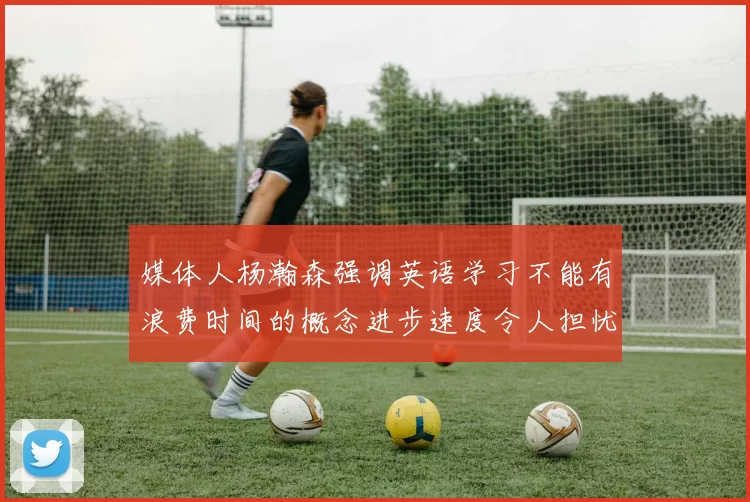 媒体人杨瀚森强调英语学习不能有浪费时间的概念进步速度令人担忧