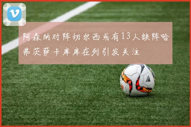阿森纳对阵切尔西或有13人缺阵哈弗茨萨卡库库在列引发关注