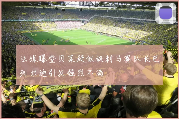 法媒曝登贝莱疑似讽刺马赛队长巴列尔迪引发强烈不满