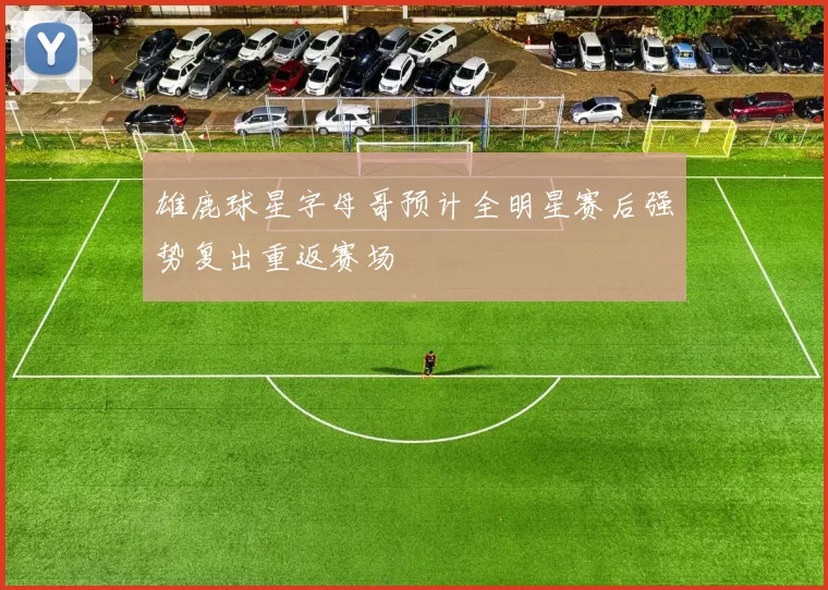 雄鹿球星字母哥预计全明星赛后强势复出重返赛场