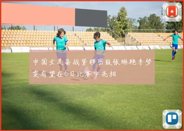 中国女足备战紧锣密鼓张琳艳李梦雯有望在6日比赛中亮相