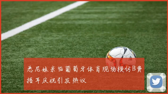 悉尼妹亲临葡萄牙体育现场模仿B费捂耳庆祝引发热议