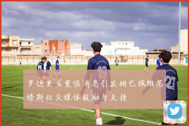 罗德里戈重伤消息引发姆巴佩维尼修斯社交媒体鼓励与支持