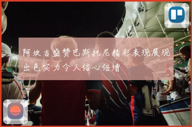 阿坎吉盛赞巴斯托尼精彩表现展现出色实力令人信心倍增