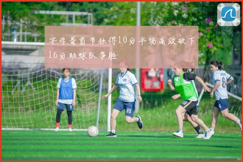 字母哥首节独得10分半场高效砍下16分助球队争胜