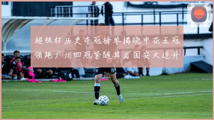 超级杯历史夺冠榜单揭晓申花五冠领跑广州四冠紧随其后国安大连并列第三