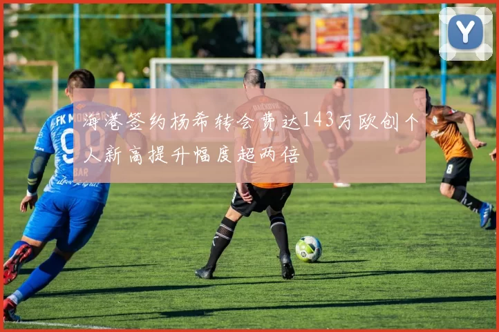 海港签约杨希转会费达143万欧创个人新高提升幅度超两倍