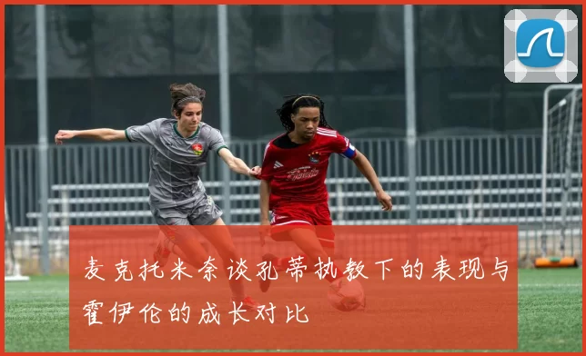 麦克托米奈谈孔蒂执教下的表现与霍伊伦的成长对比