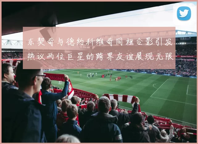 东契奇与德约科维奇同框合影引发热议两位巨星的跨界友谊展现无限魅力