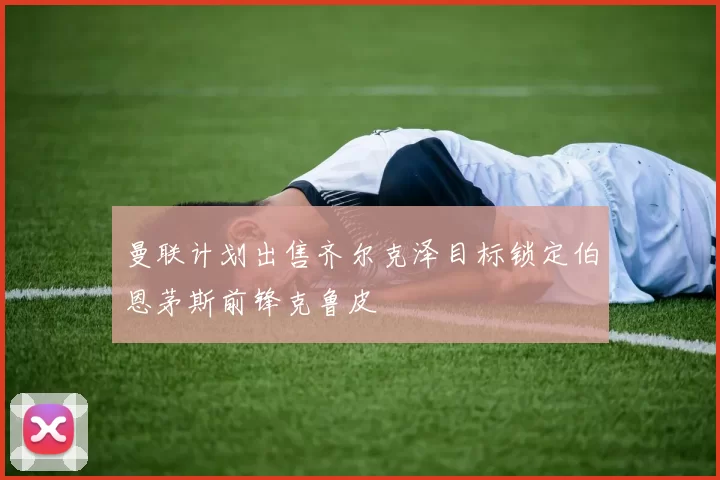 曼联计划出售齐尔克泽目标锁定伯恩茅斯前锋克鲁皮