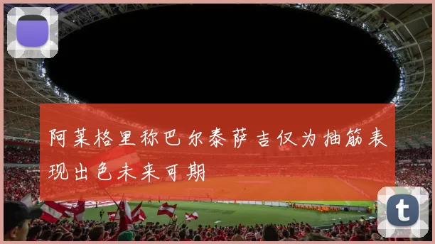 阿莱格里称巴尔泰萨吉仅为抽筋表现出色未来可期