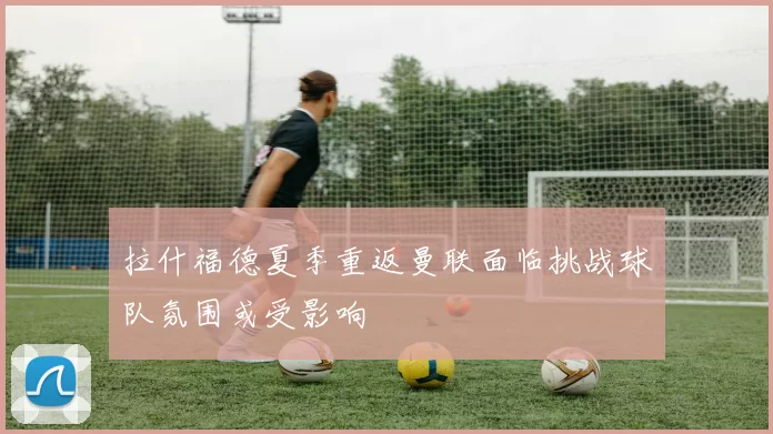 拉什福德夏季重返曼联面临挑战球队氛围或受影响