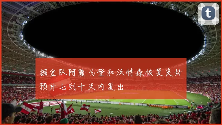 掘金队阿隆戈登和沃特森恢复良好预计七到十天内复出