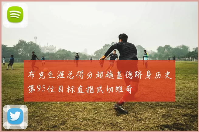 布克生涯总得分超越基德跻身历史第95位目标直指武切维奇