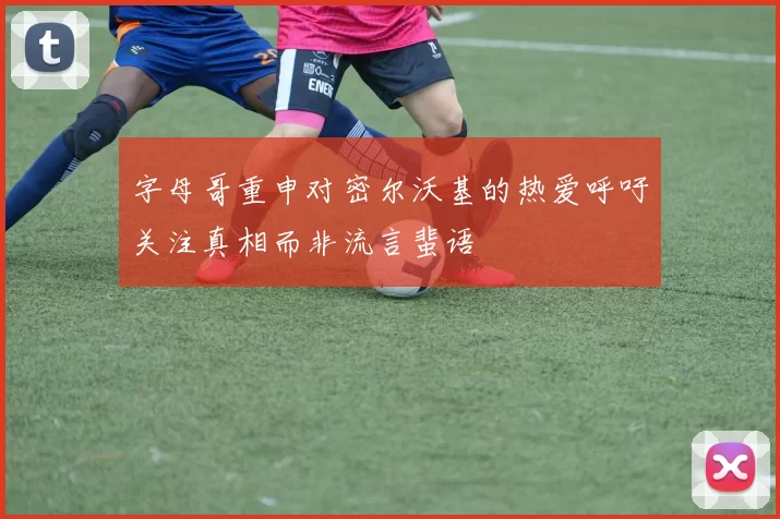 字母哥重申对密尔沃基的热爱呼吁关注真相而非流言蜚语
