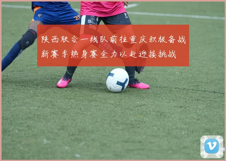 陕西联合一线队前往重庆积极备战新赛季热身赛全力以赴迎接挑战