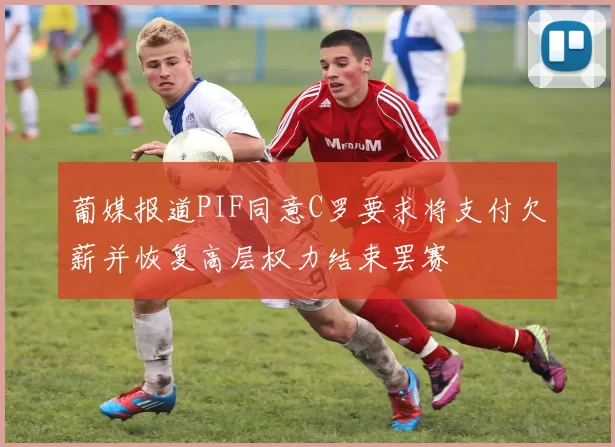 葡媒报道PIF同意C罗要求将支付欠薪并恢复高层权力结束罢赛