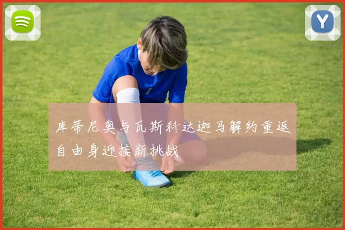 库蒂尼奥与瓦斯科达迦马解约重返自由身迎接新挑战