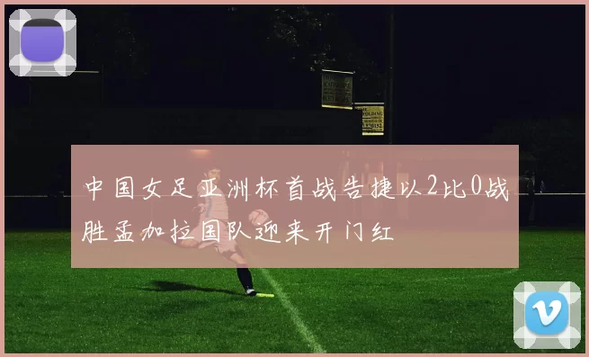 中国女足亚洲杯首战告捷以2比0战胜孟加拉国队迎来开门红
