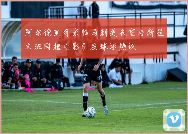 阿尔德里奇亲临马刺更衣室与新星文班同框合影引发球迷热议