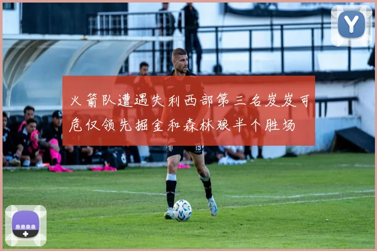火箭队遭遇失利西部第三名岌岌可危仅领先掘金和森林狼半个胜场