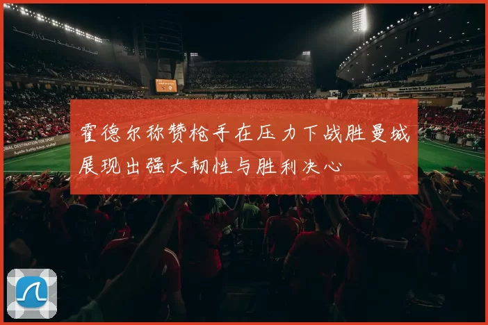 霍德尔称赞枪手在压力下战胜曼城展现出强大韧性与胜利决心