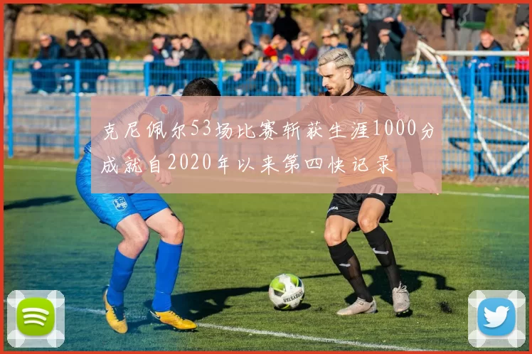 克尼佩尔53场比赛斩获生涯1000分成就自2020年以来第四快记录