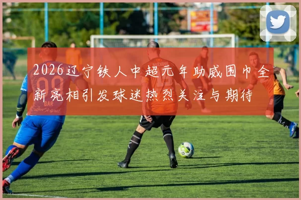 2026辽宁铁人中超元年助威围巾全新亮相引发球迷热烈关注与期待
