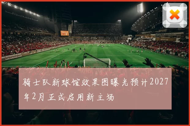 骑士队新球馆效果图曝光预计2027年2月正式启用新主场