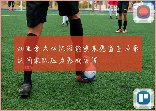 切里舍夫回忆若能重来愿留皇马承认国家队压力影响决策