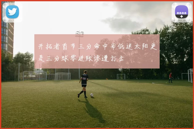 开拓者首节三分命中率低迷太阳更是三分球零进账惨遭打击