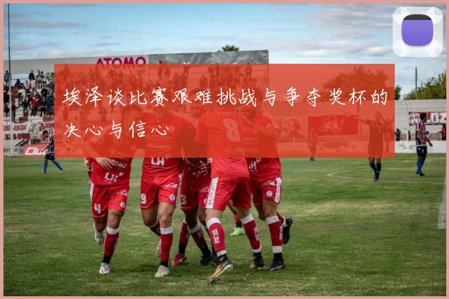 埃泽谈比赛艰难挑战与争夺奖杯的决心与信心