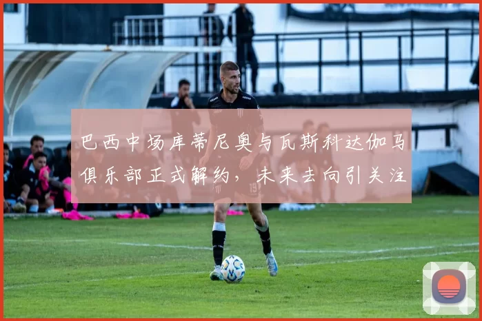 巴西中场库蒂尼奥与瓦斯科达伽马俱乐部正式解约，未来去向引关注