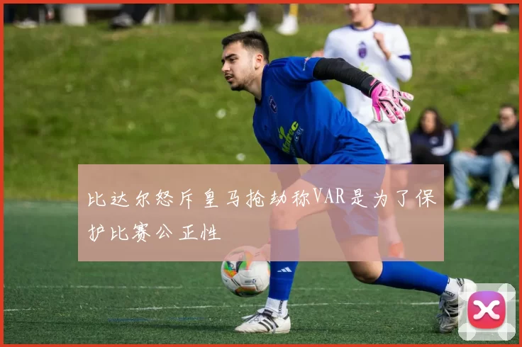 比达尔怒斥皇马抢劫称VAR是为了保护比赛公正性