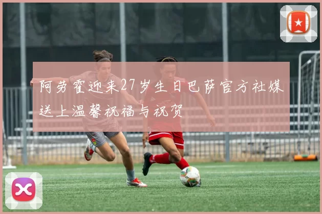 阿劳霍迎来27岁生日巴萨官方社媒送上温馨祝福与祝贺
