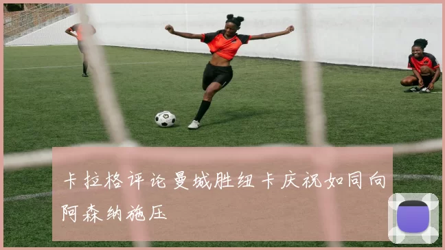 卡拉格评论曼城胜纽卡庆祝如同向阿森纳施压