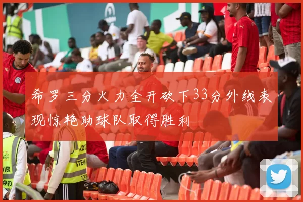 希罗三分火力全开砍下33分外线表现惊艳助球队取得胜利